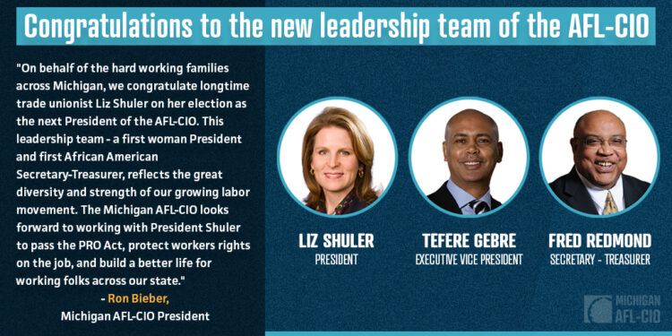 Michigan State AFL-CIO President Reacts to  Shuler's Election As AFL-CIO President  LANSING – Today the Michigan AFL-CIO released the following statement on the election of Liz Shuler as the next President of the AFL-CIO: "On behalf of the hard working families across Michigan, we congratulate longtime trade unionist Liz Shuler on her election as the next President of the AFL-CIO," said Ron Bieber, President of the Michigan AFL-CIO. "This leadership team - a first woman President and first African American Secretary-Treasurer, reflects the great diversity and strength of our growing labor movement. The Michigan AFL-CIO looks forward to working with President Shuler to pass the PRO Act, protect workers rights on the job, and build a better life for working folks across our state."